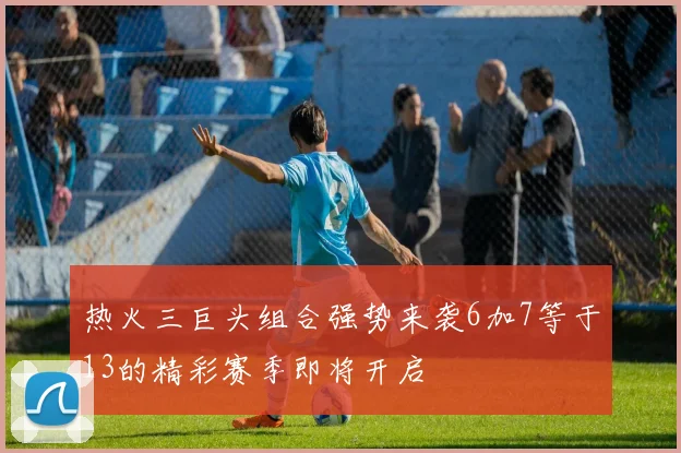 热火三巨头组合强势来袭6加7等于13的精彩赛季即将开启