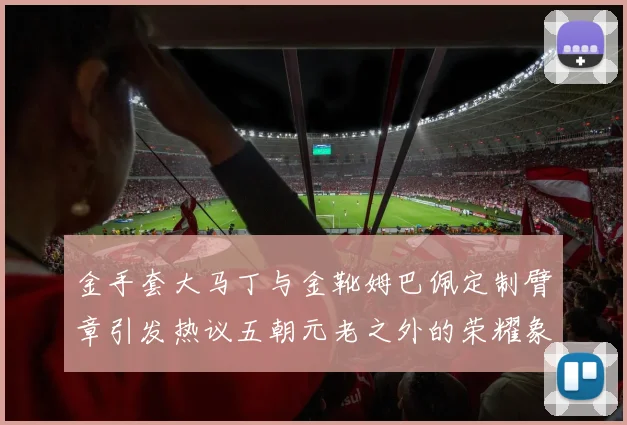 金手套大马丁与金靴姆巴佩定制臂章引发热议五朝元老之外的荣耀象征