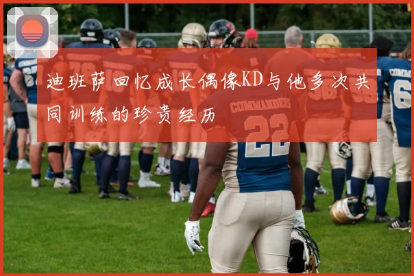 迪班萨回忆成长偶像KD与他多次共同训练的珍贵经历