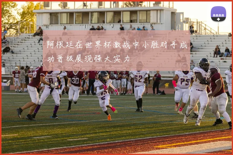 阿根廷在世界杯激战中小胜对手成功晋级展现强大实力