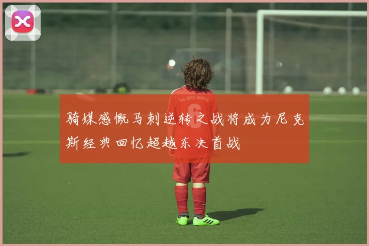 骑媒感慨马刺逆转之战将成为尼克斯经典回忆超越东决首战