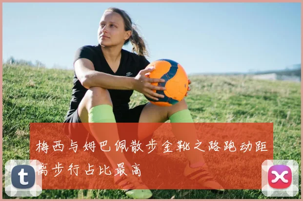 梅西与姆巴佩散步金靴之路跑动距离步行占比最高