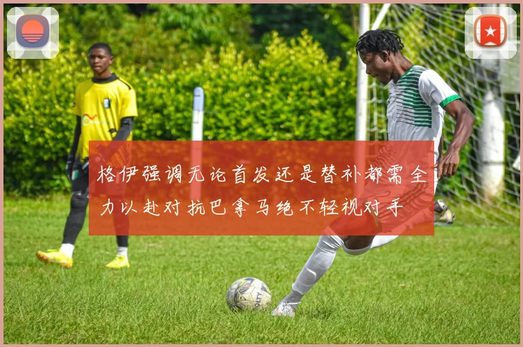 格伊强调无论首发还是替补都需全力以赴对抗巴拿马绝不轻视对手