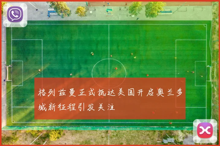 格列兹曼正式抵达美国开启奥兰多城新征程引发关注