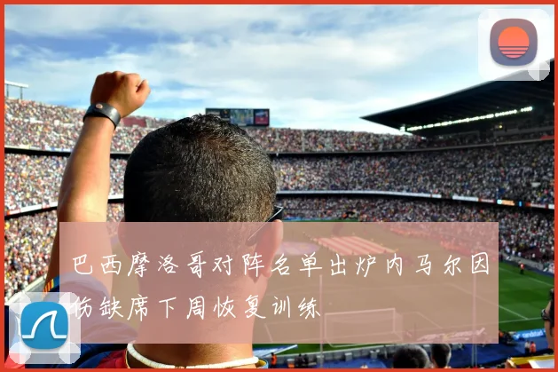 巴西摩洛哥对阵名单出炉内马尔因伤缺席下周恢复训练