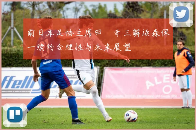 前日本足协主席田嶋幸三解读森保一续约合理性与未来展望