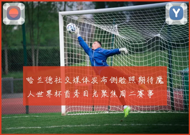 哈兰德社交媒体发布侧脸照期待魔人世界杯首秀目光聚焦周二赛事