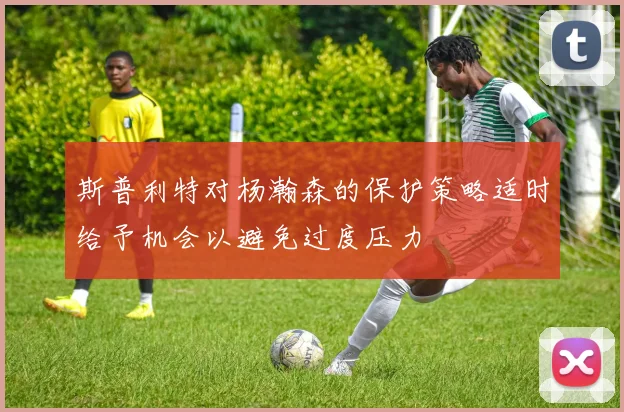 斯普利特对杨瀚森的保护策略适时给予机会以避免过度压力