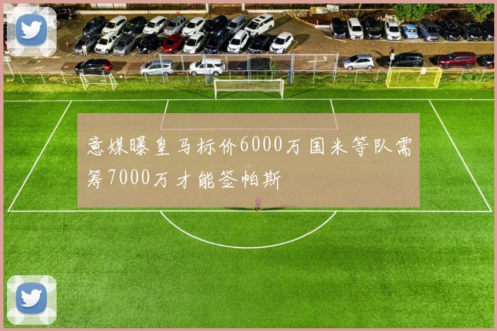 意媒曝皇马标价6000万国米等队需筹7000万才能签帕斯