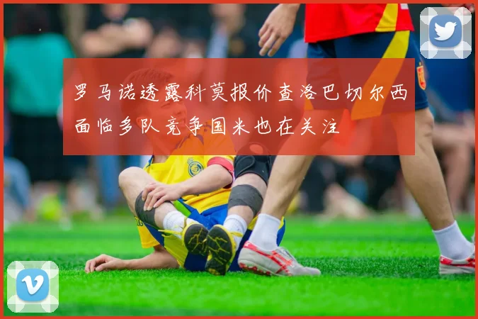 罗马诺透露科莫报价查洛巴切尔西面临多队竞争国米也在关注