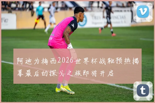 阿迪为梅西2026世界杯战靴预热揭幕最后的探戈之旅即将开启