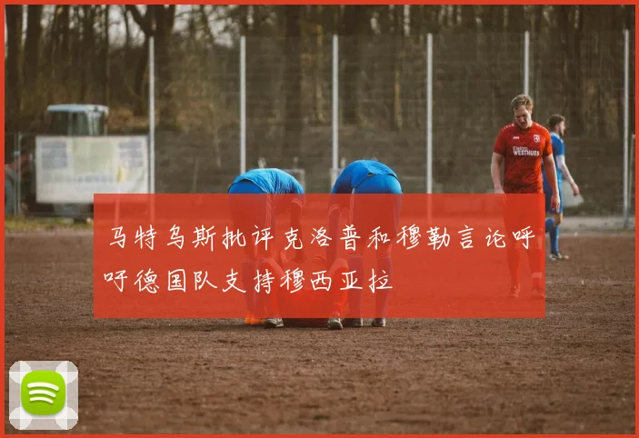 马特乌斯批评克洛普和穆勒言论呼吁德国队支持穆西亚拉