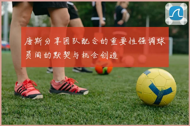 唐斯分享团队配合的重要性强调球员间的默契与机会创造